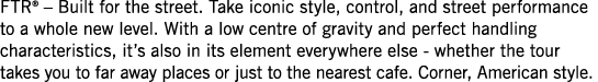 FTR    Built for the street  Take iconic style, control, and street performance to a whole new level  With a low cent   